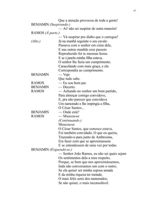 57
Que a atenção provocou de toda a gente!
BENJAMIN (Suspirando.)
— Ai! não sei suspirar de outra maneira!
RAMOS (À parte.)
— Vá suspirar pro diabo que o carregue!
(Alto.) Já na manhã seguinte o seu cavalo
Passava com o senhor em cima dele,
E nas outras manhãs esse passeio
Reproduzido foi às mesmas horas.
E se à janela minha filha estava,
O senhor lhe fazia um cumprimento,
Caracolando com mais graça, e ela
Correspondia ao cumprimento.
BENJAMIN — Vejo
Que tudo sabe.
RAMOS — Eu sou bom pai.
BENJAMIN — Decerto.
RAMOS — Achando no senhor um bom partido,
Para almoçar comigo convidei-o,
E, pra não parecer que convidava
Um namorado e lhe impingia a filha,
O César Santos...
BENJAMIN — Onde está?
RAMOS — Muscou-se
(Continuando.)
Muscou-se
O César Santos, que conosco estava,
Foi também convidado. O que eu queria,
Trazendo-o para junto de Ambrosina,
Era fazer com que se aproximassem
E se entendessem de uma vez por todas.
BENJAMIN (Erguendo-se.)
— Senhor João Ramos, eu não sei quais sejam
Os sentimentos dela a meu respeito,
Porque, se bem que nos aproximássemos,
Inda não conversamos um com o outro;
Se ela quiser ser minha esposa amada
E da minha riqueza ter metade,
O mais feliz serei dos namorados;
Se não quiser, o mais inconsolável.
 