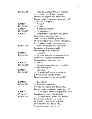 59
BENJAMIN — Então fale, senhor! Ordene! Imponha
As condições que desejar, contanto
Que não me negue a mão de sua filha,
Porque eu não posso mais passar sem ela!
A tudo estou disposto!
RAMOS — A tudo?
BENJAMIN — A tudo!
RAMOS — A trabalhar também?
BENJAMIN — Eu não percebo.
RAMOS — Vai perceber. Exijo que o meu genro,
Embora seja rico, muito rico,
Tenha um meio de vida; que trabalhe;
Que em qualquer coisa ocupe a inteligência,
E que produza, não consuma apenas.
BENJAMIN — Aceito a condição. Não tenho jeito
Para coisa nenhuma nesta vida,
Mas estou pronto a trabalhar!
RAMOS — Deveras?
BENJAMIN — Faço-me industrial: monto uma fábrica,
Ou lavrador e compro uma fazenda,
Ou negociante e abro uma casa.
RAMOS — Bravo!
BENJAMIN — Se o senhor consentir, serei seu sócio
Na loja de ferragens.
RAMOS — Bela idéia!
BENJAMIN — Ou serei simplesmente seu caixeiro,
E a vida levarei a contar pregos!
Finalmente, disponho-me ao trabalho!
RAMOS — Trabalhará?
BENJAMIN — Trabalharei, contanto
Que não me negue a mão de sua filha,
Porque eu não posso mais passar sem ela!
RAMOS — Dê-me algum tempo. Vou pensar no caso.
(À parte.) Pois já não me parece tão ridículo!
BENJAMIN — Oh! temos muito tempo: este pedido
Não é ainda o oficial; se o fosse,
Eu seria incorreto. Ao vir pedir-lhe
Oficialmente a mão de sua filha,
Vestirei a casaca e trarei luvas.
 