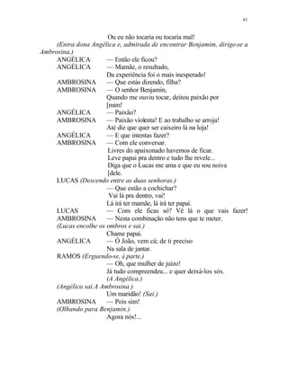 61
Ou eu não tocaria ou tocaria mal!
(Entra dona Angélica e, admirada de encontrar Benjamim, dirige-se a
Ambrosina.)
ANGÉLICA — Então ele ficou?
ANGÉLICA — Mamãe, o resultado,
Da experiência foi o mais inesperado!
AMBROSINA — Que estás dizendo, filha?
AMBROSINA — O senhor Benjamin,
Quando me ouviu tocar, deitou paixão por
[mim!
ANGÉLICA — Paixão?
AMBROSINA — Paixão violenta! E ao trabalho se arroja!
Até diz que quer ser caixeiro lá na loja!
ANGÉLICA — E que intentas fazer?
AMBROSINA — Com ele conversar.
Livres do apaixonado havemos de ficar.
Leve papai pra dentro e tudo lhe revele...
Diga que o Lucas me ama e que eu sou noiva
[dele.
LUCAS (Descendo entre as duas senhoras.)
— Que estão a cochichar?
Vai lá pra dentro, vai!
Lá irá ter mamãe, lá irá ter papai.
LUCAS — Com ele ficas só? Vê lá o que vais fazer!
AMBROSINA — Nesta combinação não tens que te meter.
(Lucas encolhe os ombros e sai.)
Chame papai.
ANGÉLICA — Ó João, vem cá; de ti preciso
Na sala de jantar.
RAMOS (Erguendo-se, à parte.)
— Oh, que mulher de juízo!
Já tudo compreendeu... e quer deixá-los sós.
(A Angélica.)
(Angélica sai.A Ambrosina.)
Um maridão! (Sai.)
AMBROSINA — Pois sim!
(Olhando para Benjamin.)
Agora nós!...
 