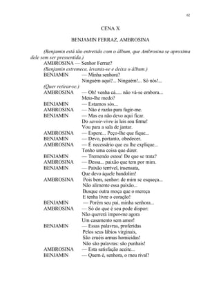62
CENA X
BENJAMIN FERRAZ, AMBROSINA
(Benjamin está tão entretido com o álbum, que Ambrosina se aproxima
dele sem ser pressentida.)
AMBROSINA — Senhor Ferraz?
(Benjamin estremece, levanta-se e deixa o álbum.)
BENJAMIN — Minha senhora?
Ninguém aqui?... Ninguém!... Só nós!...
(Quer retirar-se.)
AMBROSINA — Oh! venha cá..... não vá-se embora...
Meto-lhe medo?
BENJAMIN — Estamos sós...
AMBROSINA — Não é razão para fugir-me.
BENJAMIN — Mas eu não devo aqui ficar.
Do savoir-vivre às leis sou firme!
Vou para a sala de jantar.
AMBROSINA — Espere... Peço-lhe que fique...
BENJAMIN — Devo, portanto, obedecer.
AMBROSINA — É necessário que eu lhe explique...
Tenho uma coisa que dizer.
BENJAMIN — Tremendo estou! De que se trata?
AMBROSINA — Dessa... paixão que tem por mim.
BENJAMIN — Paixão terrível, insensata,
Que devo àquele bandolim!
AMBROSINA Pois bem, senhor: de mim se esqueça...
Não alimente essa paixão...
Busque outra moça que o mereça
E tenha livre o coração!
BENJAMIN — Porém seu pai, minha senhora...
AMBROSINA — Só do que é seu pode dispor:
Não quererá impor-me agora
Um casamento sem amor!
BENJAMIN — Essas palavras, proferidas
Pelos seus lábios virginais,
São cruéis armas homicidas!
Não são palavras: são punhais!
AMBROSINA — Esta satisfação aceite...
BENJAMIN — Quem é, senhora, o meu rival?
 