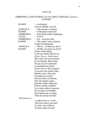 64
CENA XI
AMBROSINA, JOÃO RAMOS, LUCAS, DONA ANGÉLICA, depois o
COPEIRO
RAMOS — Ambrosina!
Vem cá, filhinha, vem cá!
ANGÉLICA — Não assustes a menina!
RAMOS — O Benjamin onde está?
AMBROSINA — Deixou-lhe muitas lembranças.
LUCAS — Foi-se?
AMBROSINA — Foi... rezar por mim
RAMOS — Oh, senhor, estas crianças!
Coitado do Benjamin!
ANGÉLICA — Mas tu... tu nada nos dizes?
RAMOS — Mulher, que posso eu dizer?
Felizes, muito felizes
Conto que ambos hão de ser.
(Entre Lucas e Ambrosina.)
Mas como nem um momento
Eu me lembrei, filhos meus,
De que era este casamento
Aconselhado por Deus?
Como visse os dois maganos
Crescerem nas minhas mãos,
Durante vinte e dois anos
Considerei-os irmãos!
Não me entrou na fantasia,
Nem um minuto sequer,
Que dois irmãos algum dia
Fossem marido e mulher!
E eu, tonto, andava à procura
De um genro na multidão,
Sem reparar que a ventura
Tinha ao alcance da mão!
(Deixando-os.)
A culpa tiveste-a, Lucas!
Não foste franco, por quê?
E vocês, suas malucas,
Tiveram medo, de quê?
 