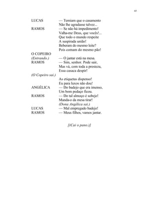 65
LUCAS — Temiam que o casamento
Não lhe agradasse talvez...
RAMOS — Se não há impedimento!
Valha-me Deus, que vocês!...
Que todo o mundo respeite
A suspirada união!
Beberam do mesmo leite?
Pois comam do mesmo pão!
O COPEIRO
(Entrando.) — O jantar está na mesa.
RAMOS — Sim, senhor. Pode sair,
Mas vá, com toda a presteza,
Essa casaca despir!
(O Copeiro sai.)
As etiquetas dispenso!
Eu para luxos não dou!
ANGÉLICA — Do badejo que era imenso,
Um bom pedaço ficou.
RAMOS — Do tal almoço é sobejo!
Manda-o da mesa tirar!
(Dona Angélica sai.)
LUCAS — Mal empregado badejo!
RAMOS — Meus filhos, vamos jantar.
[(Cai o pano.)]
 