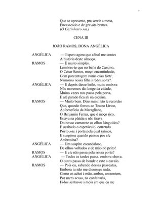 7
Que se apresente, pra servir a mesa,
Encasacado e de gravata branca.
(O Cozinheiro sai.)
CENA III
JOÃO RAMOS, DONA ANGÉLICA
ANGÉLICA — Espero agora que afinal me contes
A história deste almoço.
RAMOS — É muito simples.
Lembras-te que no baile do Cassino,
O César Santos, moço encaminhado,
Com porcentagem numa casa forte,
Namorou nossa filha à rédea solta?
ANGÉLICA — E depois desse baile, muito embora
Nós moremos tão longe da cidade,
Muitas vezes nos passa pela porta,
E até parado fica ali na esquina.
RAMOS — Muito bem. Dize mais: não te recordas
Que, quando fomos ao Teatro Lírico,
Ao benefício da Maragliano,
O Benjamin Ferraz, que é moço rico,
Estava na platéia e não tirava
Do nosso camarote os olhos lânguidos?
E acabado o espetáculo, correndo
Postou-se à porta pela qual saímos,
E suspirou quando passou por ele
Ambrosina?
ANGÉLICA — Um suspiro escandaloso,
De olhos voltados e de mão no peito!
RAMOS — E ele não passa pela nossa porta?
ANGÉLICA — Todas as tardes passa, embora chova.
O outro passa de bonde e este a cavalo.
RAMOS — Pois eu, sabendo dessas passeatas,
Embora tu não me dissesses nada,
Como os achei à mão, ambos, anteontem,
Por mero acaso, na confeitaria,
Fi-los sentar-se à mesa em que eu me
 
