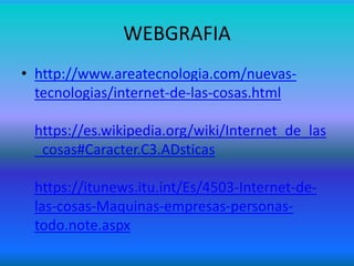 WEBGRAFIA
• http://www.areatecnologia.com/nuevas-
tecnologias/internet-de-las-cosas.html
https://es.wikipedia.org/wiki/Internet_de_las
_cosas#Caracter.C3.ADsticas
https://itunews.itu.int/Es/4503-Internet-de-
las-cosas-Maquinas-empresas-personas-
todo.note.aspx
 