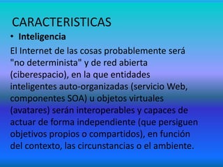 • Inteligencia
El Internet de las cosas probablemente será
"no determinista" y de red abierta
(ciberespacio), en la que entidades
inteligentes auto-organizadas (servicio Web,
componentes SOA) u objetos virtuales
(avatares) serán interoperables y capaces de
actuar de forma independiente (que persiguen
objetivos propios o compartidos), en función
del contexto, las circunstancias o el ambiente.
CARACTERISTICAS
 