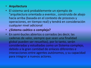 • Arquitectura
• El sistema será probablemente un ejemplo de
"arquitectura orientada a eventos , construida de abajo
hacia arriba (basada en el contexto de procesos y
operaciones, en tiempo real) y tendrá en consideración
cualquier nivel adicional
• ¿Sistema caótico o complejo?
• En semi-bucles abiertos o cerrados (es decir, las
cadenas de valor, siempre que sean una finalidad
global pueden ser resueltas), por lo tanto, serán
consideradas y estudiadas como un Sistema complejo,
debido a la gran cantidad de enlaces diferentes e
interacciones entre agentes autónomos, y su capacidad
para integrar a nuevos actores.
 