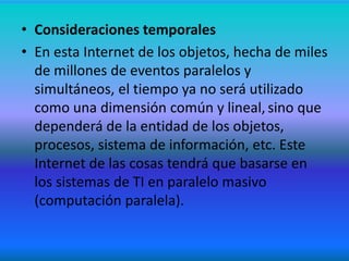• Consideraciones temporales
• En esta Internet de los objetos, hecha de miles
de millones de eventos paralelos y
simultáneos, el tiempo ya no será utilizado
como una dimensión común y lineal, sino que
dependerá de la entidad de los objetos,
procesos, sistema de información, etc. Este
Internet de las cosas tendrá que basarse en
los sistemas de TI en paralelo masivo
(computación paralela).
 