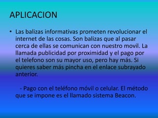APLICACION
• Las balizas informativas prometen revolucionar el
internet de las cosas. Son balizas que al pasar
cerca de ellas se comunican con nuestro movil. La
llamada publicidad por proximidad y el pago por
el telefono son su mayor uso, pero hay más. Si
quieres saber más pincha en el enlace subrayado
anterior.
- Pago con el teléfono móvil o celular. El método
que se impone es el llamado sistema Beacon.
 