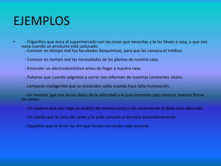 EJEMPLOS
• - Frigorífico que avisa al supermercado con las cosas que necesitas y te las llevan a casa, o que nos
avisa cuando un producto está caducado.
- Conocer en tiempo real tus facultades bioquímicas, para que las conozca el médico.
- Conocer en tiempo real las necesidades de las plantas de nuestra casa.
- Encender un electrodoméstico antes de llegar a nuestra casa.
- Pulseras que cuando salgamos a correr nos informen de nuestras constantes vitales.
- Lámparas inteligentes que se encienden solas cuando hace falta iluminación.
- Un tenedor que nos da los datos de la velocidad a la que comemos para mejorar nuestra forma
de comer.
- Un inodoro que nos haga un análisis de nuestra orina y nos recomiende la dieta más adecuada.
- Un cepillo que te avisa de caries y te pide consulta al dentista automáticamente.
- Zapatillas que te dicen los Km que hiciste corriendo cada semana.
 