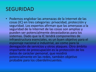 SEGURIDAD
• Podemos englobar las amenazas de la Internet de las
cosas (IC) en tres categorías: privacidad, protección y
seguridad. Los expertos afirman que las amenazas a la
seguridad de la Internet de las cosas son amplias y
pueden ser potencialmente devastadoras para los
sistemas. Dado que la IC tendrá componentes de
infraestructura esenciales, es un buen objetivo para el
espionaje nacional e industrial, así como para la
denegación de servicios y otros ataques. Otro ámbito
importante de preocupación es la protección de los
datos de carácter personal, que residirá
potencialmente en las redes, también objetivo
probable para los ciberdelincuentes.
 