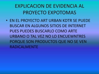 EXPLICACION DE EVIDENCIA AL
PROYECTO EXPOTOMAS
• EN EL PROYECTO ART URBAN KDTR SE PUEDE
BUSCAR EN ALGUNOS SITIOS DE INTERNET
PUES PUEDES BUSCARLO COMO ARTE
URBANO O TAL VEZ NO LO ENCUEWNTRES
PORQUE SON PRODUCTOS QUE NO SE VEN
RADICALMENTE
 