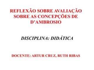 REFLEXÃO SOBRE AVALIAÇÃO
SOBRE AS CONCEPÇÕES DE
D’AMBROSIO
DOCENTE: ARTUR CRUZ, RUTH RIBAS
DISCIPLINA: DIDÁTICA
 
