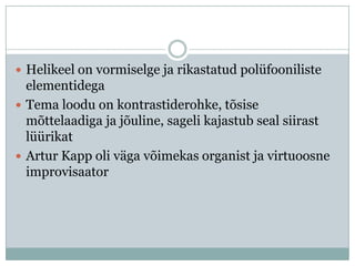 Helikeel on vormiselge ja rikastatud polüfooniliste
  elementidega
 Tema loodu on kontrastiderohke, tõsise
  mõttelaadiga ja jõuline, sageli kajastub seal siirast
  lüürikat
 Artur Kapp oli väga võimekas organist ja virtuoosne
  improvisaator
 