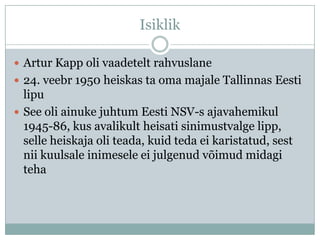 Isiklik

 Artur Kapp oli vaadetelt rahvuslane
 24. veebr 1950 heiskas ta oma majale Tallinnas Eesti
  lipu
 See oli ainuke juhtum Eesti NSV-s ajavahemikul
  1945-86, kus avalikult heisati sinimustvalge lipp,
  selle heiskaja oli teada, kuid teda ei karistatud, sest
  nii kuulsale inimesele ei julgenud võimud midagi
  teha
 
