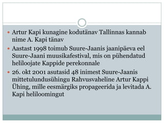  Artur Kapi kunagine kodutänav Tallinnas kannab
  nime A. Kapi tänav
 Aastast 1998 toimub Suure-Jaanis jaanipäeva eel
  Suure-Jaani muusikafestival, mis on pühendatud
  heliloojate Kappide perekonnale
 26. okt 2001 asutasid 48 inimest Suure-Jaanis
  mittetulundusühingu Rahvusvaheline Artur Kappi
  Ühing, mille eesmärgiks propageerida ja levitada A.
  Kapi heliloomingut
 