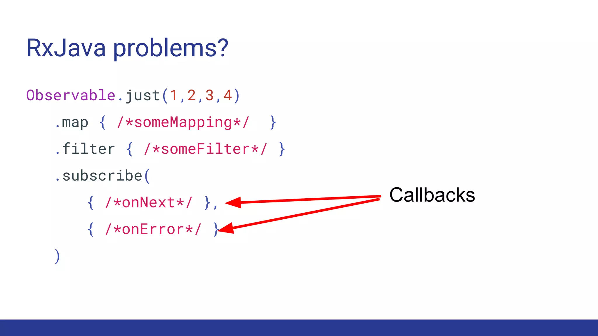 RxJava problems?
Observable.just(1,2,3,4)
.map { /*someMapping*/ }
.filter { /*someFilter*/ }
.subscribe(
{ /*onNext*/ },
{ /*onError*/ }
)
Callbacks
 