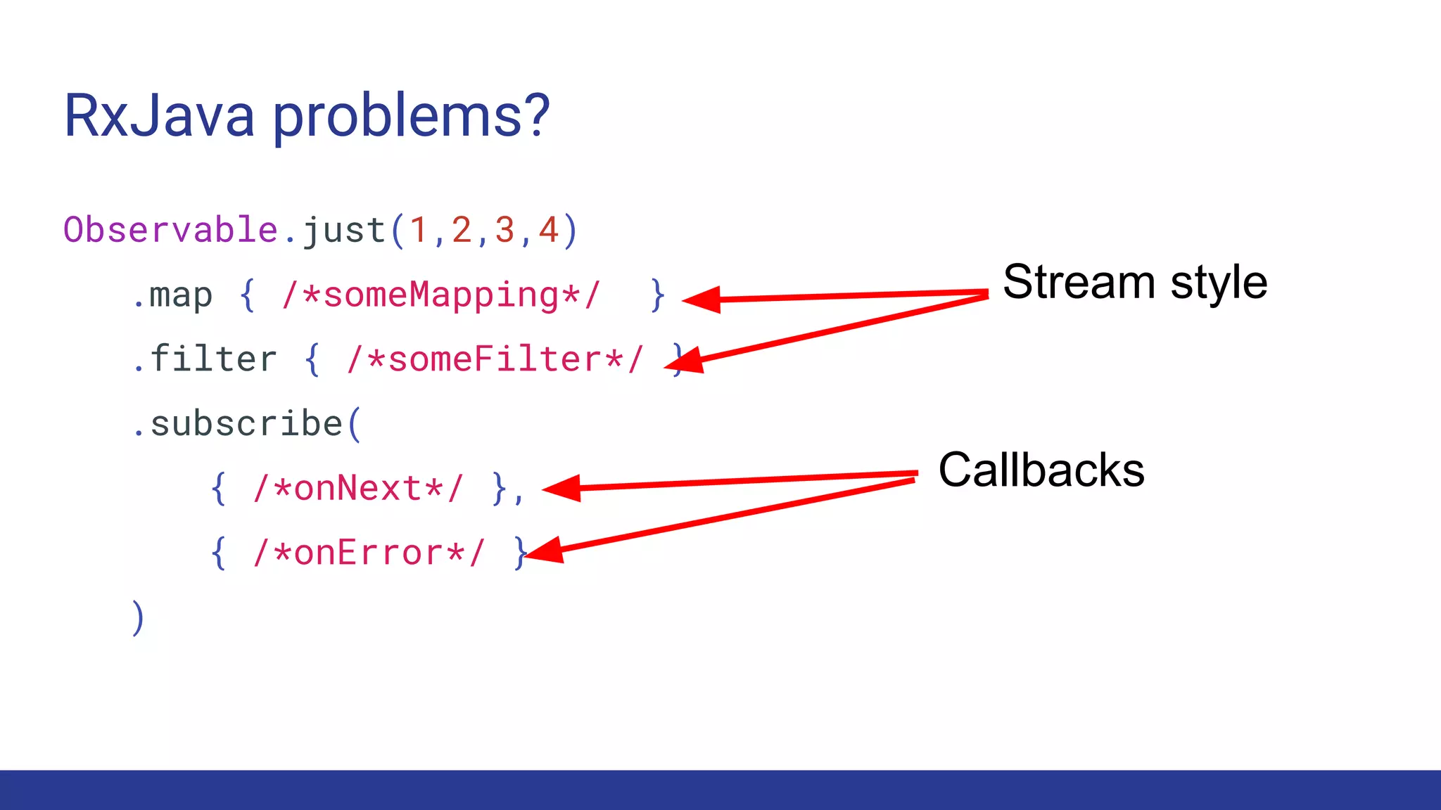 RxJava problems?
Observable.just(1,2,3,4)
.map { /*someMapping*/ }
.filter { /*someFilter*/ }
.subscribe(
{ /*onNext*/ },
{ /*onError*/ }
)
Callbacks
Stream style
 