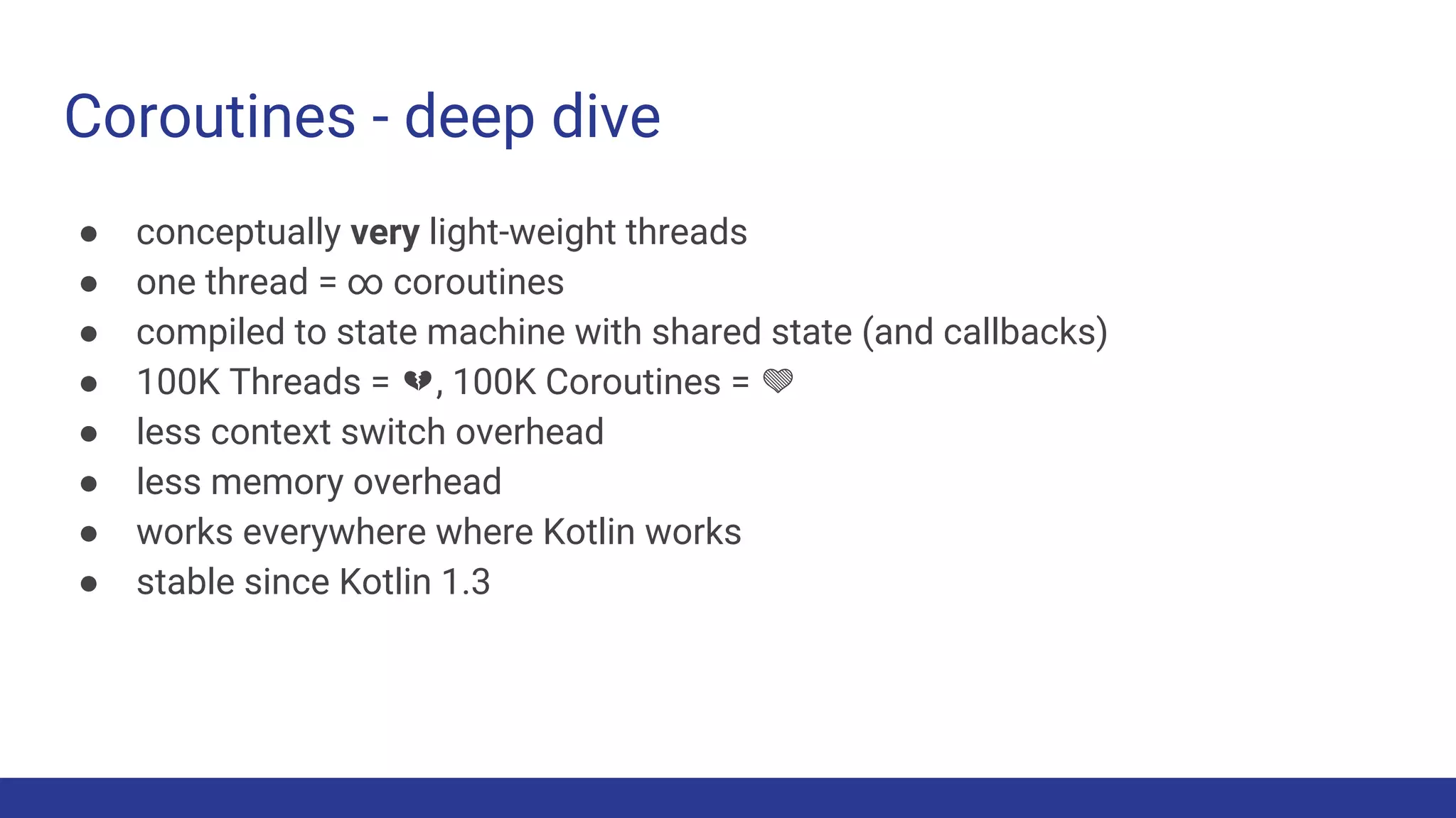 Coroutines - deep dive
● conceptually very light-weight threads
● one thread = ∞ coroutines
● compiled to state machine with shared state (and callbacks)
● 100K Threads = 💔, 100K Coroutines = 💚
● less context switch overhead
● less memory overhead
● works everywhere where Kotlin works
● stable since Kotlin 1.3
 