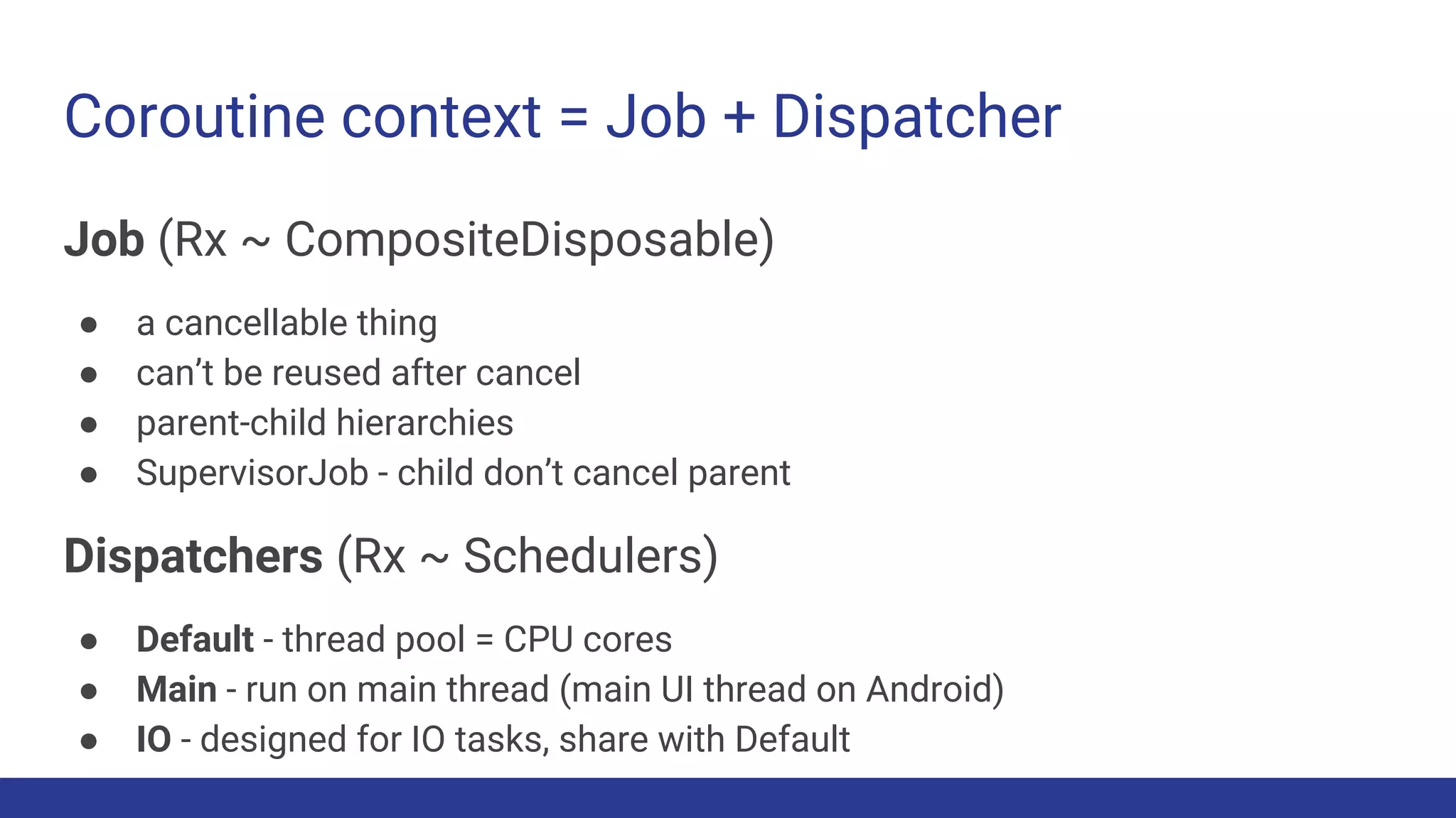 Coroutine context = Job + Dispatcher
Job (Rx ~ CompositeDisposable)
● a cancellable thing
● can’t be reused after cancel
● parent-child hierarchies
● SupervisorJob - child don’t cancel parent
Dispatchers (Rx ~ Schedulers)
● Default - thread pool = CPU cores
● Main - run on main thread (main UI thread on Android)
● IO - designed for IO tasks, share with Default
 
