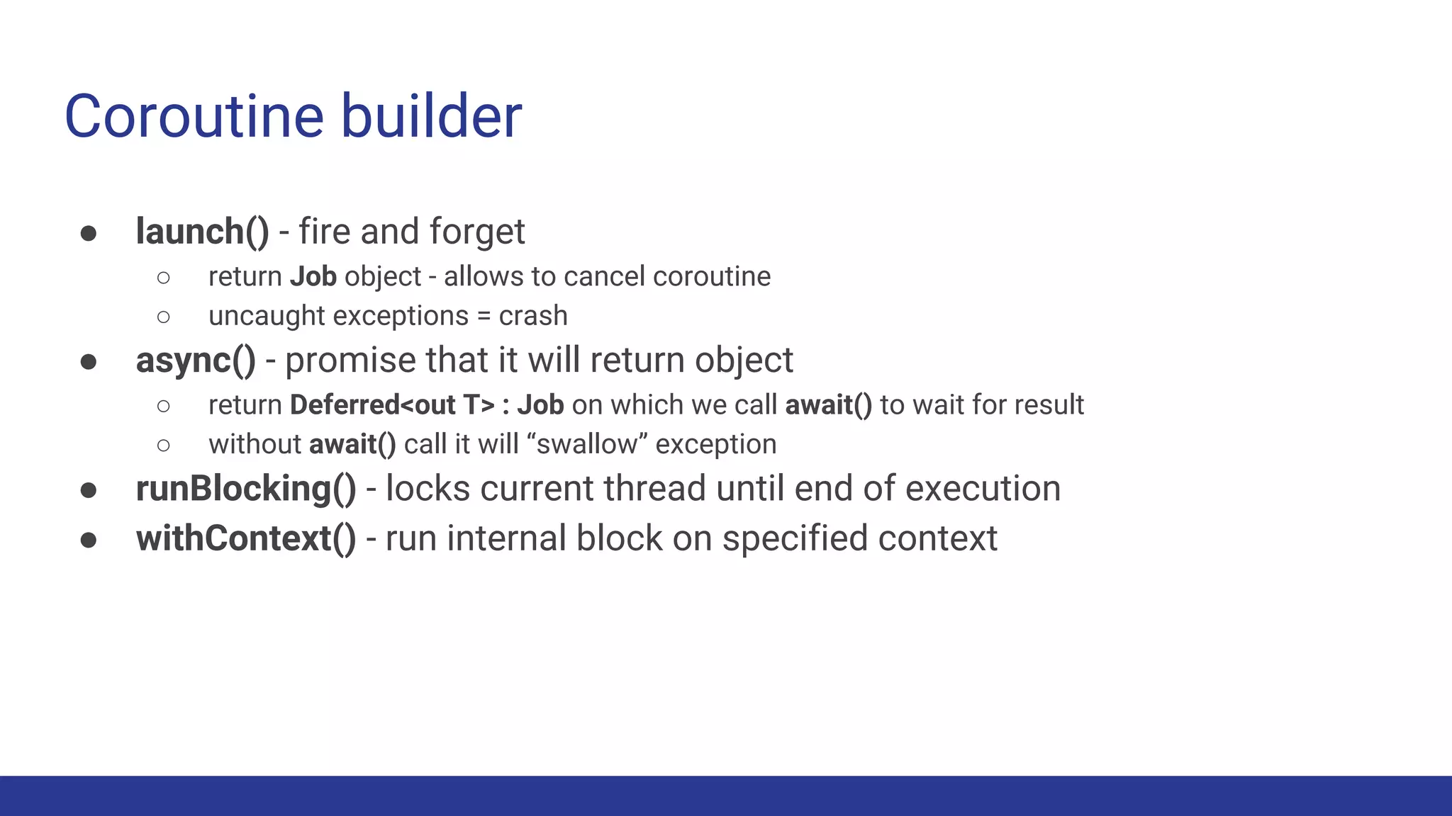 ● launch() - fire and forget
○ return Job object - allows to cancel coroutine
○ uncaught exceptions = crash
● async() - promise that it will return object
○ return Deferred<out T> : Job on which we call await() to wait for result
○ without await() call it will “swallow” exception
● runBlocking() - locks current thread until end of execution
● withContext() - run internal block on specified context
Coroutine builder
 