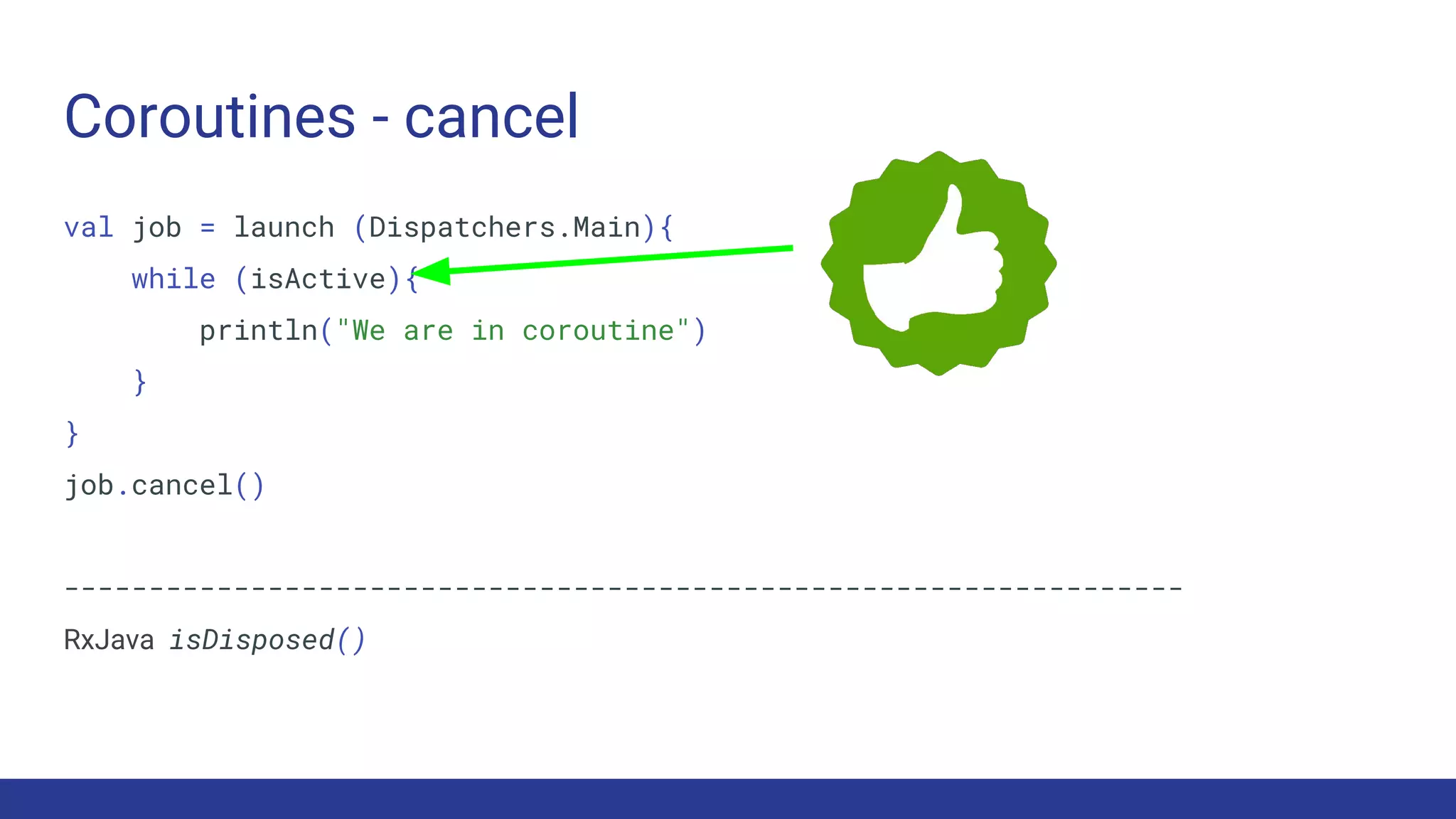 Coroutines - cancel
val job = launch (Dispatchers.Main){
while (isActive){
println("We are in coroutine")
}
}
job.cancel()
------------------------------------------------------------------
RxJava isDisposed()
 