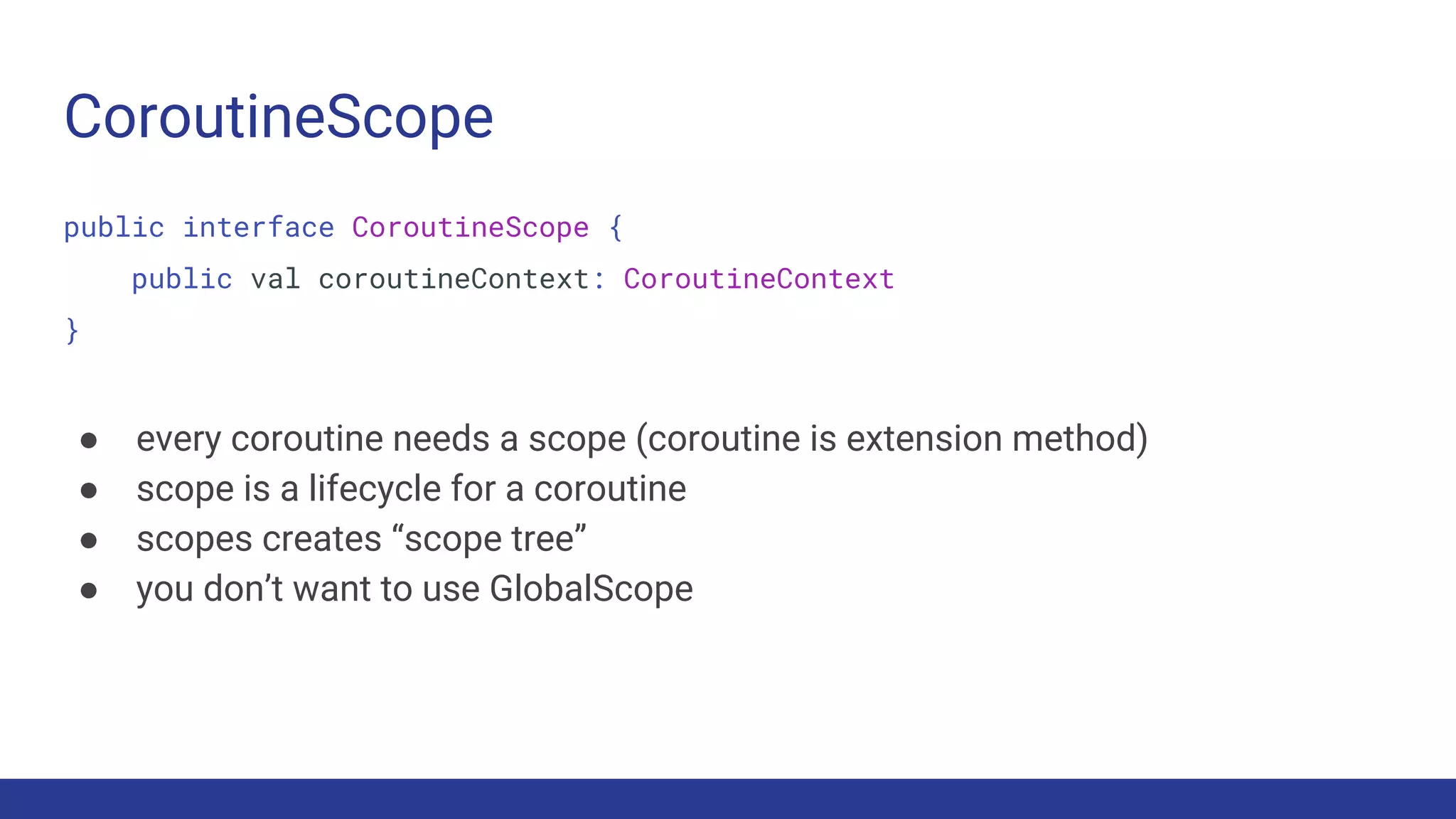 CoroutineScope
public interface CoroutineScope {
public val coroutineContext: CoroutineContext
}
● every coroutine needs a scope (coroutine is extension method)
● scope is a lifecycle for a coroutine
● scopes creates “scope tree”
● you don’t want to use GlobalScope
 