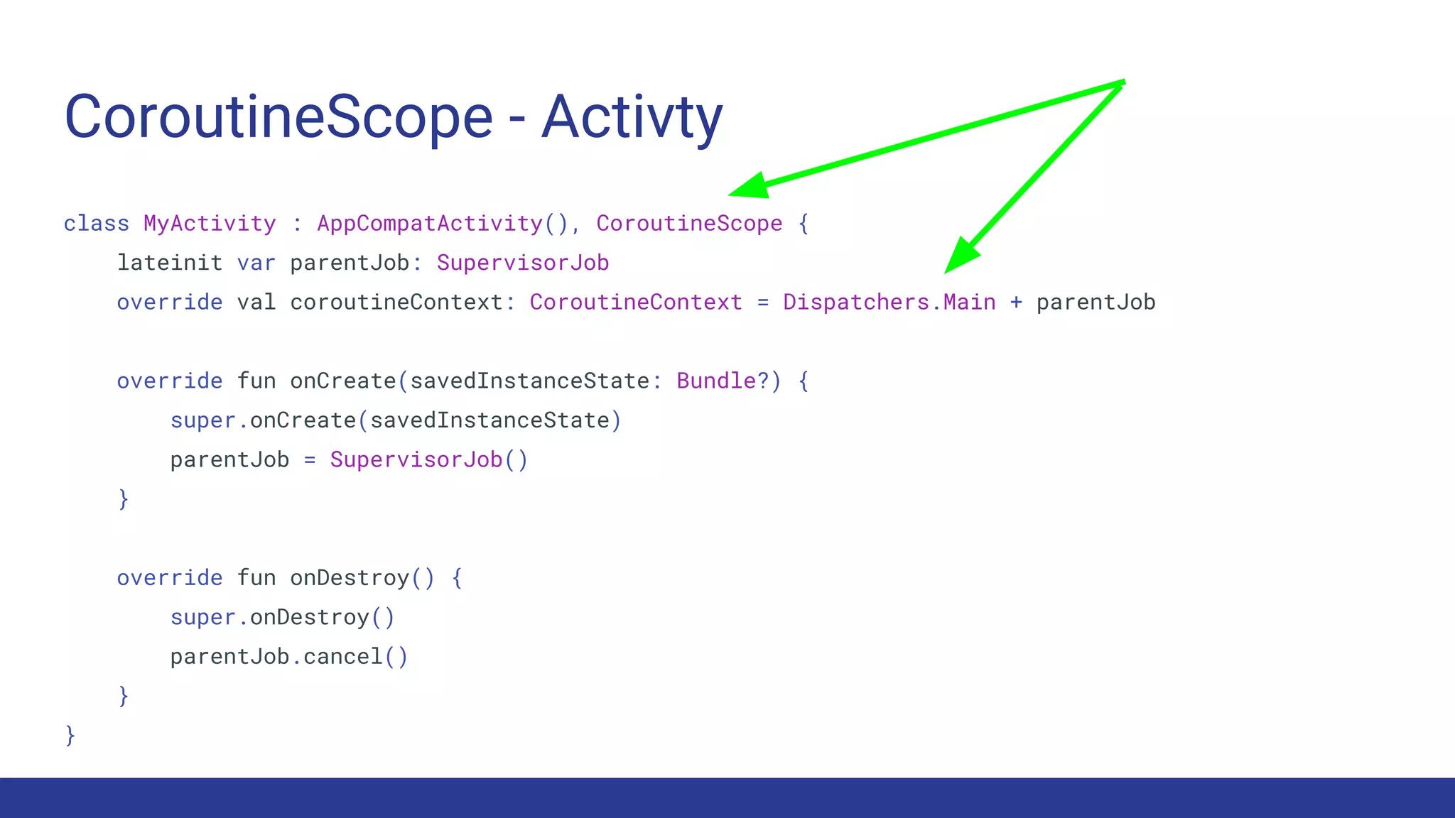 CoroutineScope - Activty
class MyActivity : AppCompatActivity(), CoroutineScope {
lateinit var parentJob: SupervisorJob
override val coroutineContext: CoroutineContext = Dispatchers.Main + parentJob
override fun onCreate(savedInstanceState: Bundle?) {
super.onCreate(savedInstanceState)
parentJob = SupervisorJob()
}
override fun onDestroy() {
super.onDestroy()
parentJob.cancel()
}
}
 