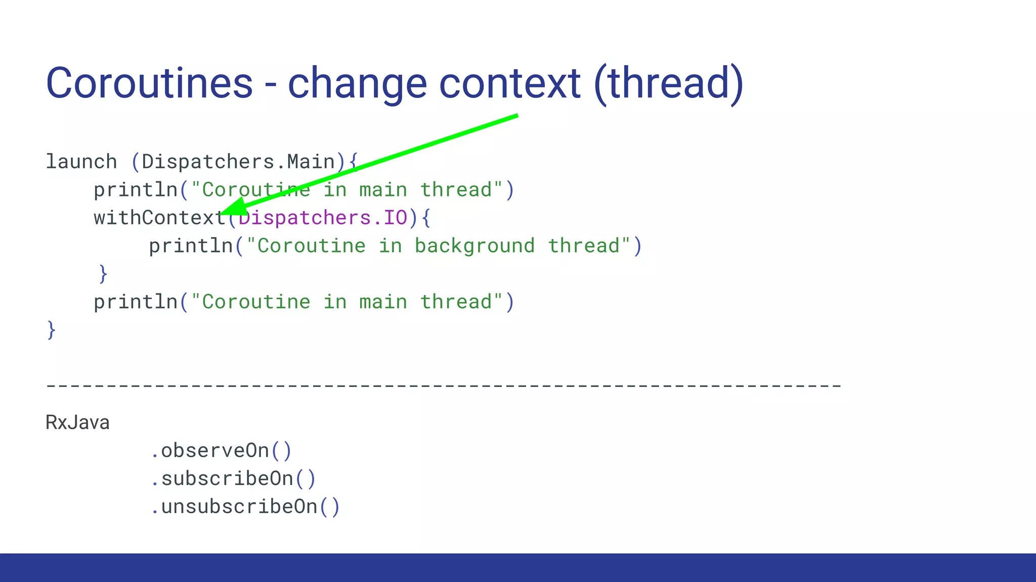 Coroutines - change context (thread)
launch (Dispatchers.Main){
println("Coroutine in main thread")
withContext(Dispatchers.IO){
println("Coroutine in background thread")
}
println("Coroutine in main thread")
}
------------------------------------------------------------------
RxJava
.observeOn()
.subscribeOn()
.unsubscribeOn()
 