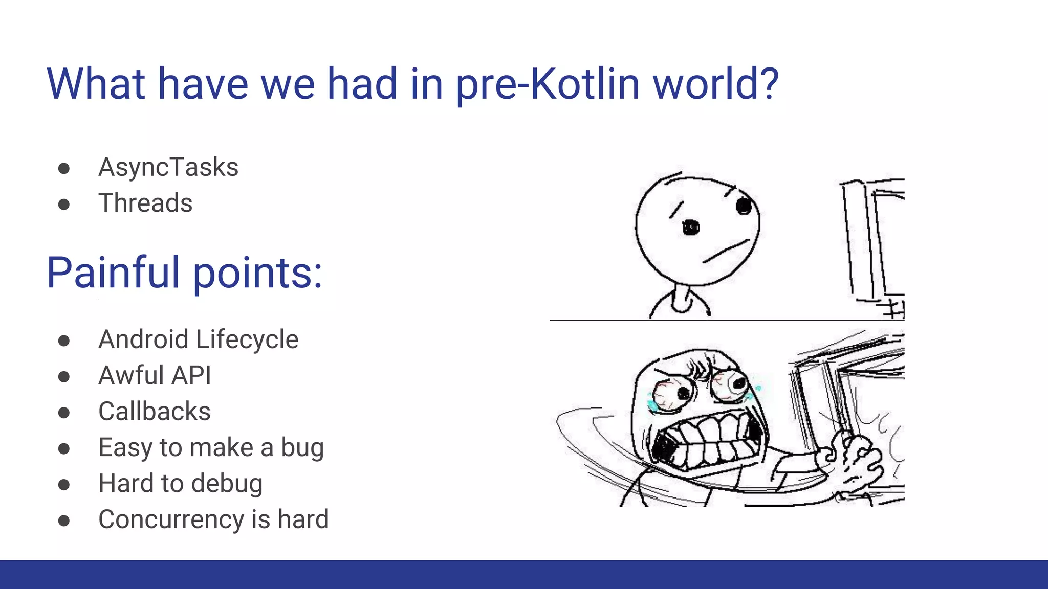 What have we had in pre-Kotlin world?
● AsyncTasks
● Threads
Painful points:
● Android Lifecycle
● Awful API
● Callbacks
● Easy to make a bug
● Hard to debug
● Concurrency is hard
 