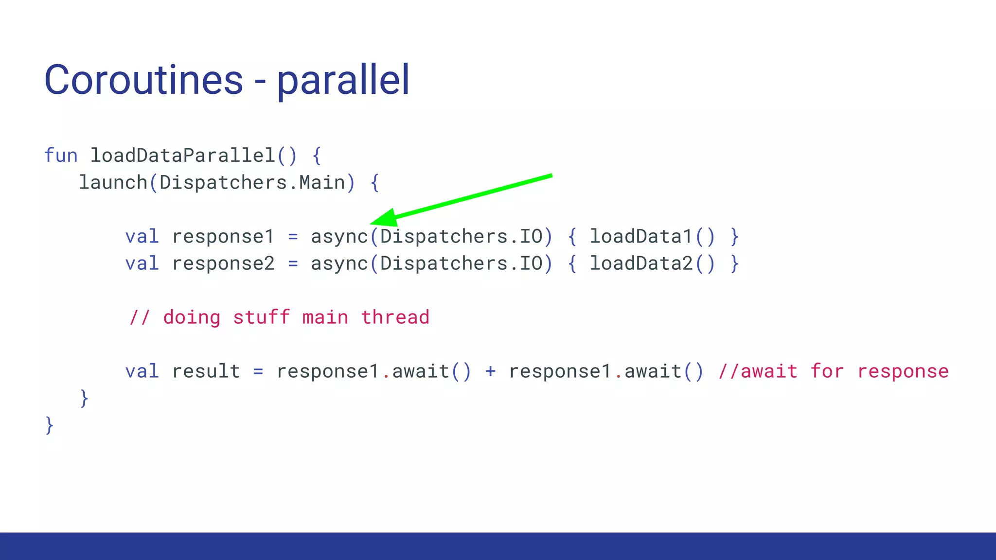 Coroutines - parallel
fun loadDataParallel() {
launch(Dispatchers.Main) {
val response1 = async(Dispatchers.IO) { loadData1() }
val response2 = async(Dispatchers.IO) { loadData2() }
// doing stuff main thread
val result = response1.await() + response1.await() //await for response
}
}
 