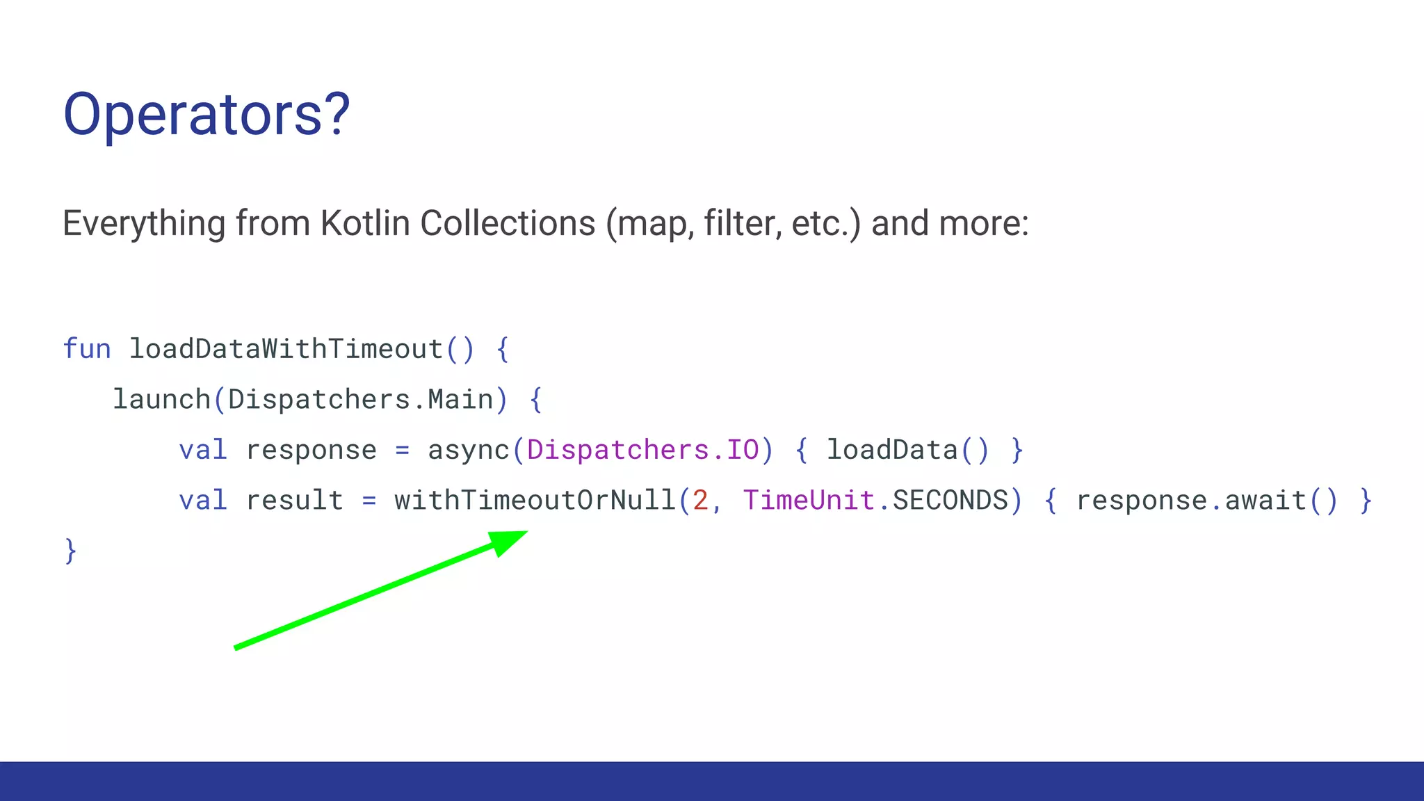 Operators?
Everything from Kotlin Collections (map, filter, etc.) and more:
fun loadDataWithTimeout() {
launch(Dispatchers.Main) {
val response = async(Dispatchers.IO) { loadData() }
val result = withTimeoutOrNull(2, TimeUnit.SECONDS) { response.await() }
}
 