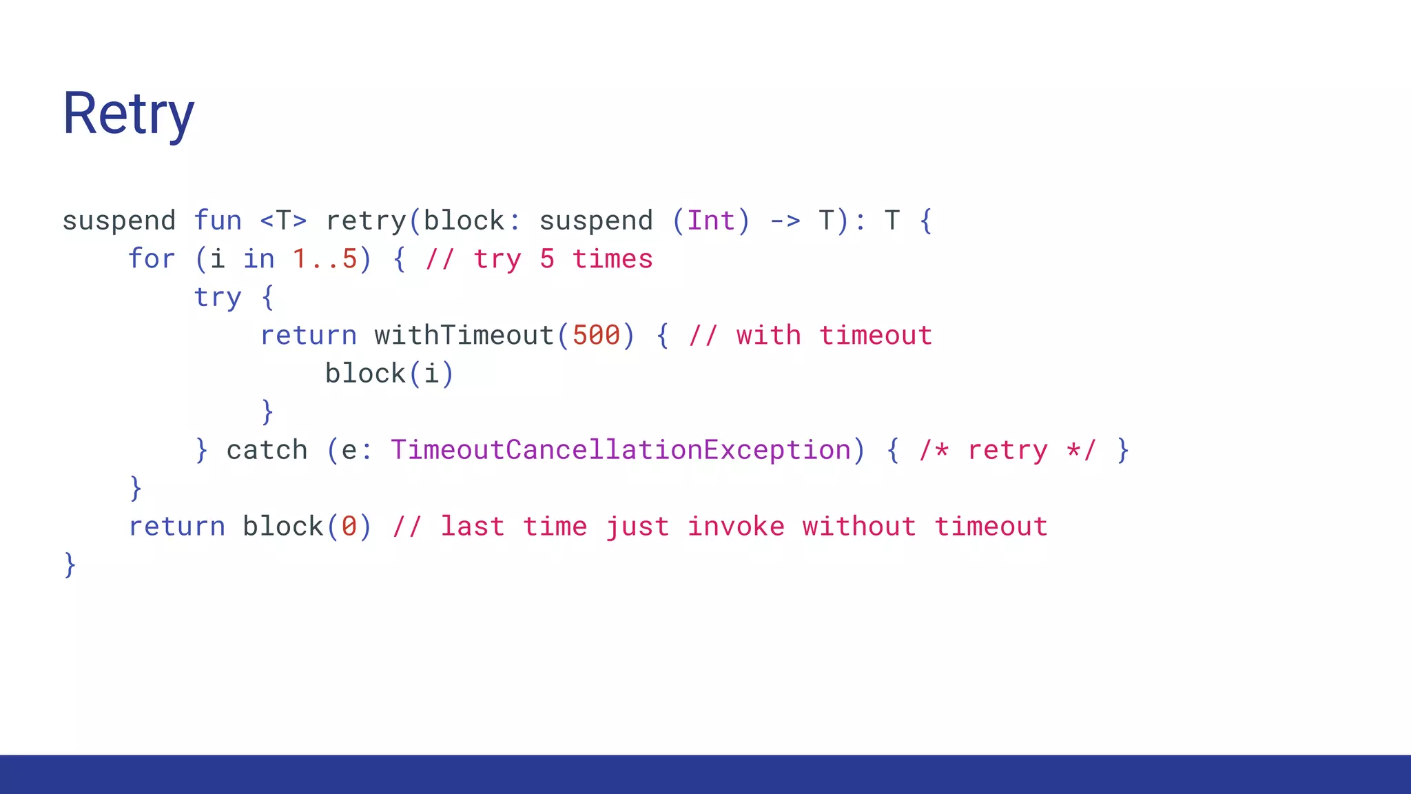 Retry
suspend fun <T> retry(block: suspend (Int) -> T): T {
for (i in 1..5) { // try 5 times
try {
return withTimeout(500) { // with timeout
block(i)
}
} catch (e: TimeoutCancellationException) { /* retry */ }
}
return block(0) // last time just invoke without timeout
}
 