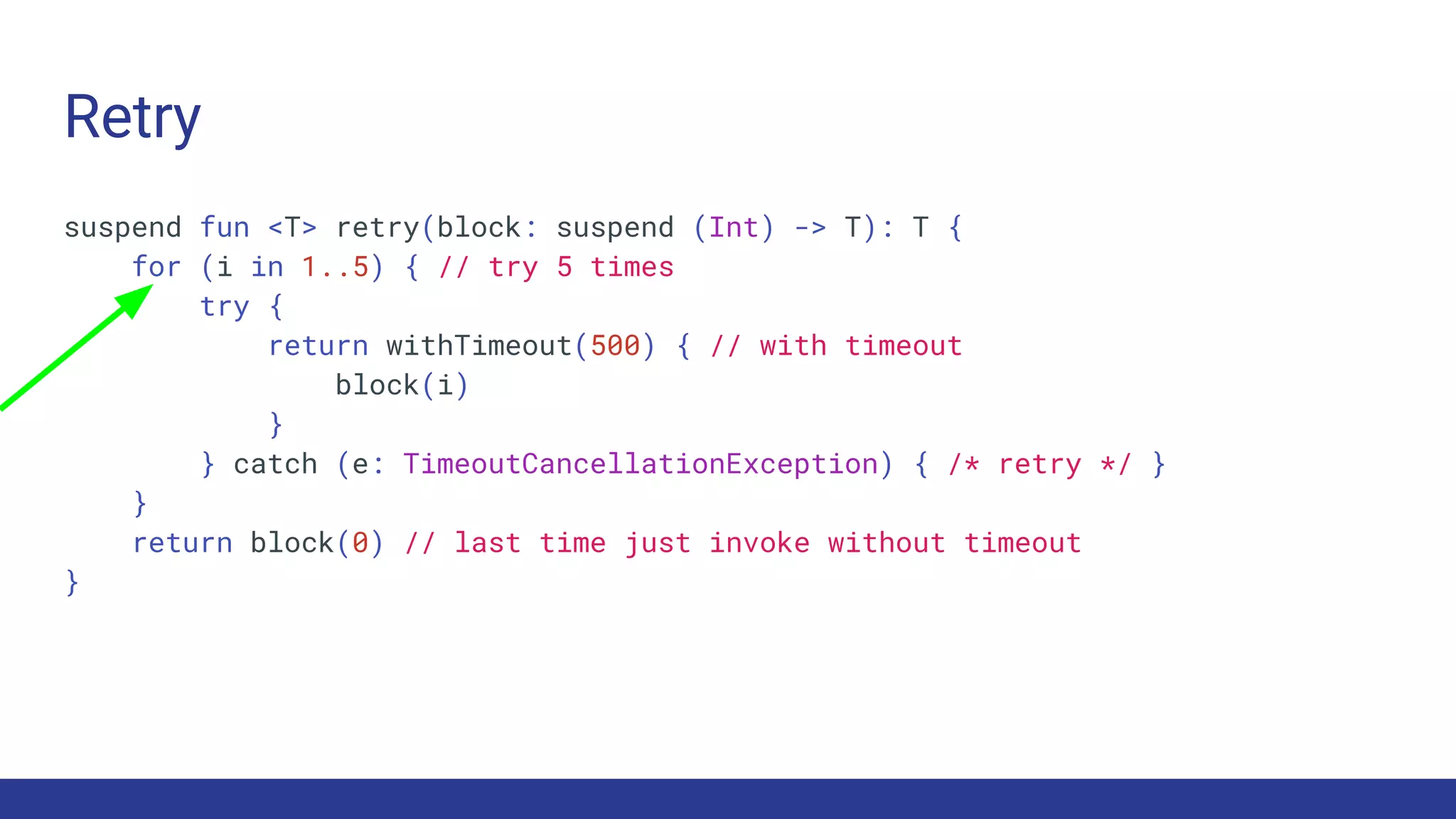 Retry
suspend fun <T> retry(block: suspend (Int) -> T): T {
for (i in 1..5) { // try 5 times
try {
return withTimeout(500) { // with timeout
block(i)
}
} catch (e: TimeoutCancellationException) { /* retry */ }
}
return block(0) // last time just invoke without timeout
}
 