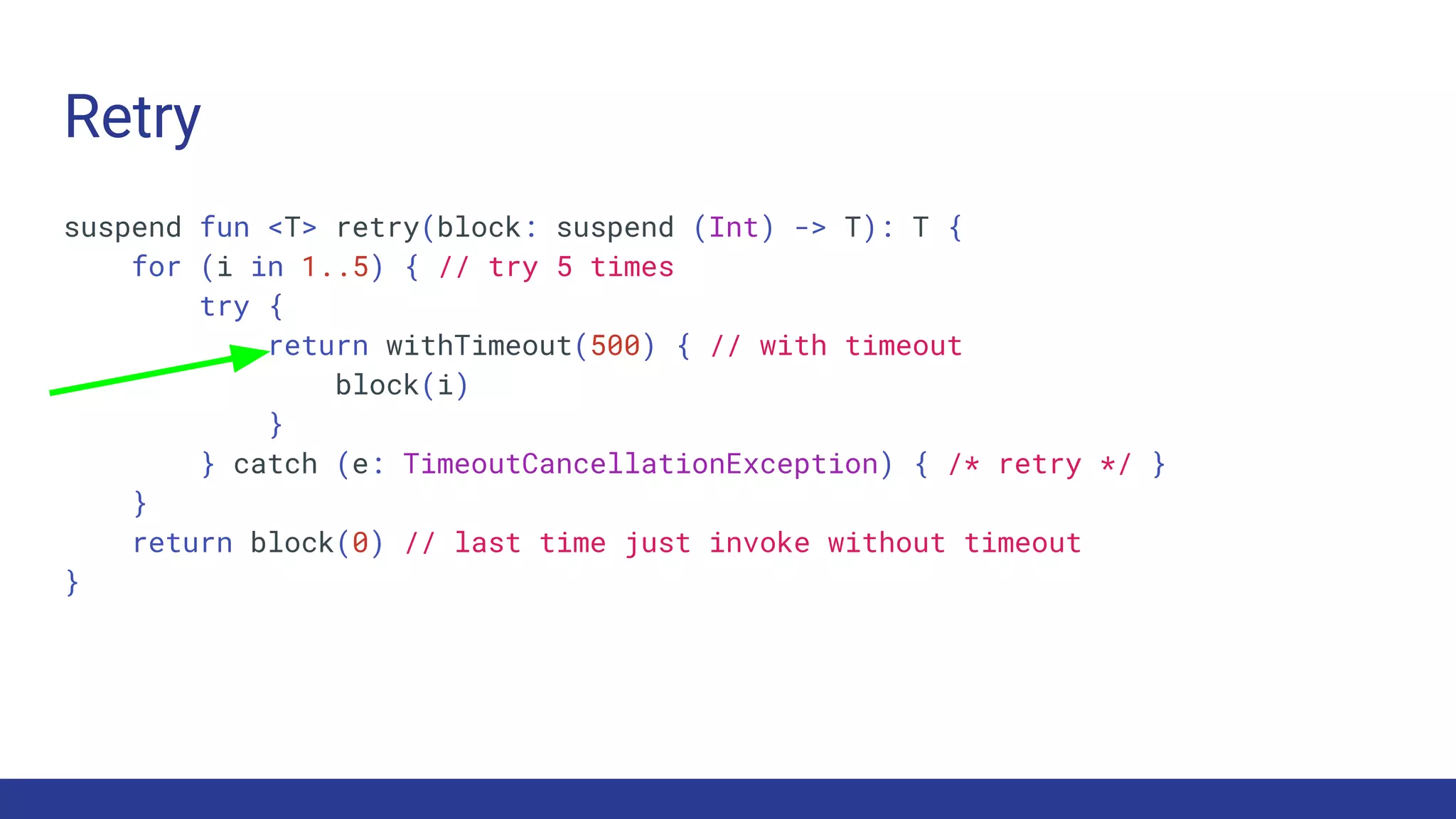 Retry
suspend fun <T> retry(block: suspend (Int) -> T): T {
for (i in 1..5) { // try 5 times
try {
return withTimeout(500) { // with timeout
block(i)
}
} catch (e: TimeoutCancellationException) { /* retry */ }
}
return block(0) // last time just invoke without timeout
}
 
