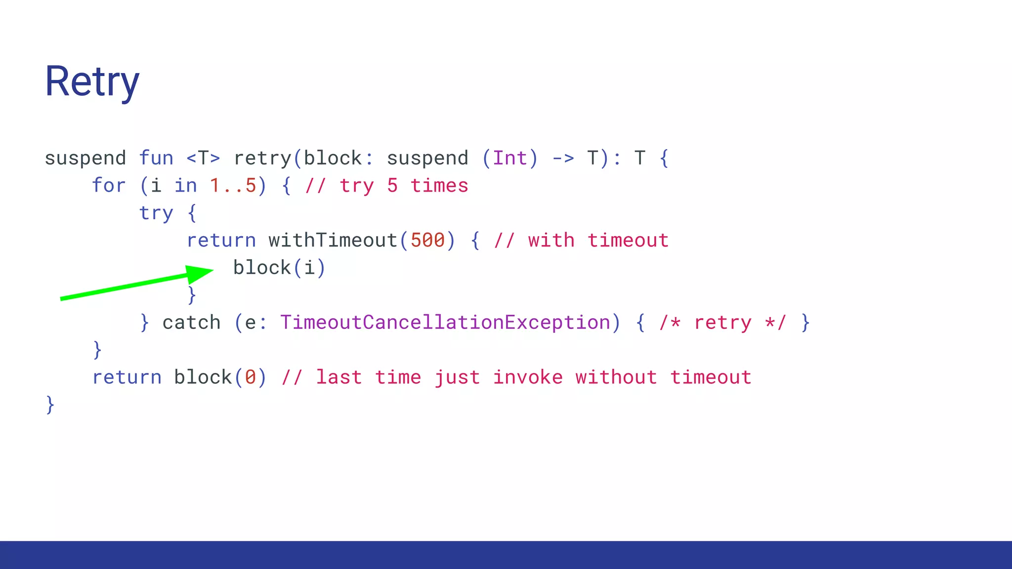 Retry
suspend fun <T> retry(block: suspend (Int) -> T): T {
for (i in 1..5) { // try 5 times
try {
return withTimeout(500) { // with timeout
block(i)
}
} catch (e: TimeoutCancellationException) { /* retry */ }
}
return block(0) // last time just invoke without timeout
}
 