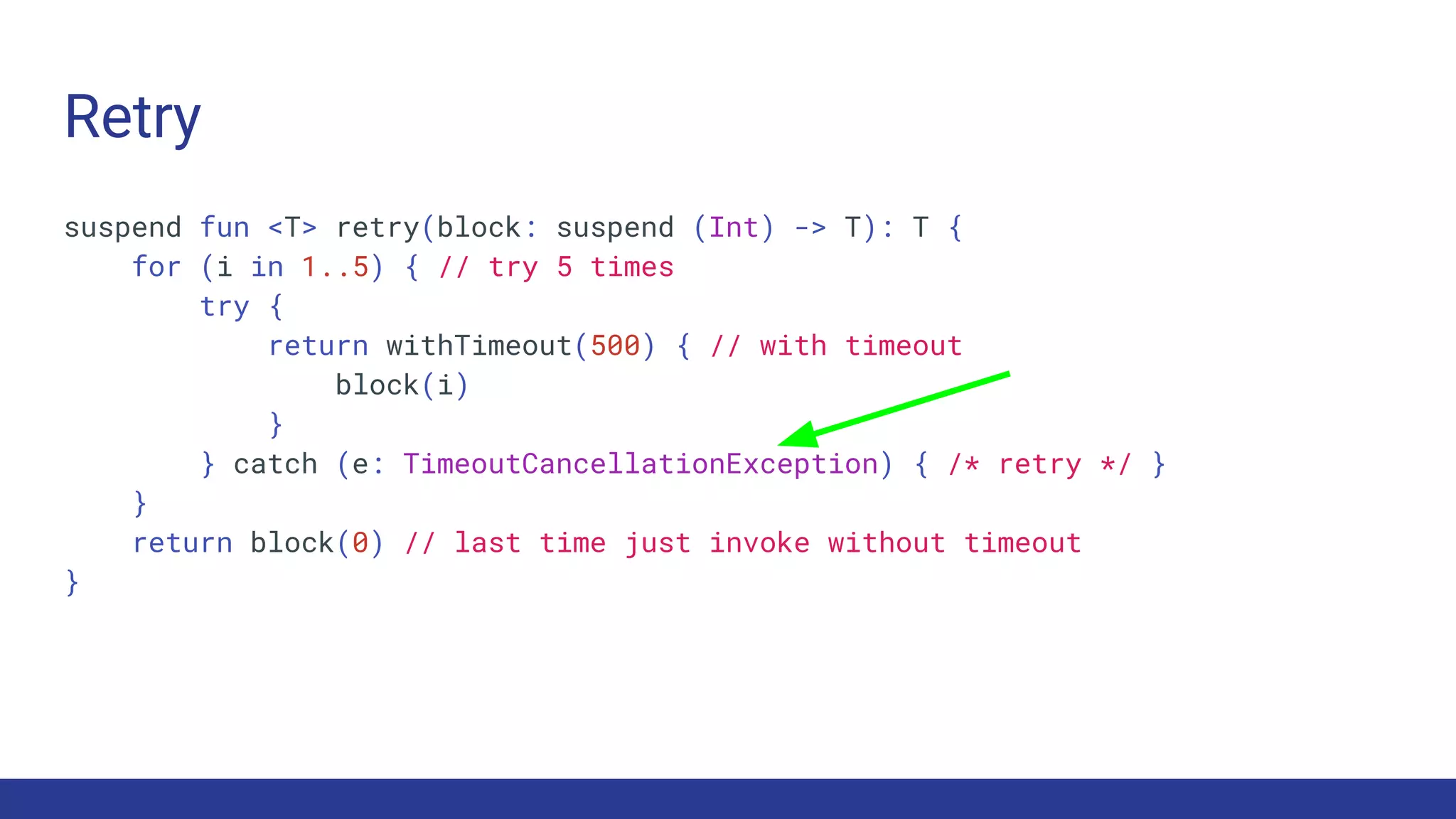 Retry
suspend fun <T> retry(block: suspend (Int) -> T): T {
for (i in 1..5) { // try 5 times
try {
return withTimeout(500) { // with timeout
block(i)
}
} catch (e: TimeoutCancellationException) { /* retry */ }
}
return block(0) // last time just invoke without timeout
}
 