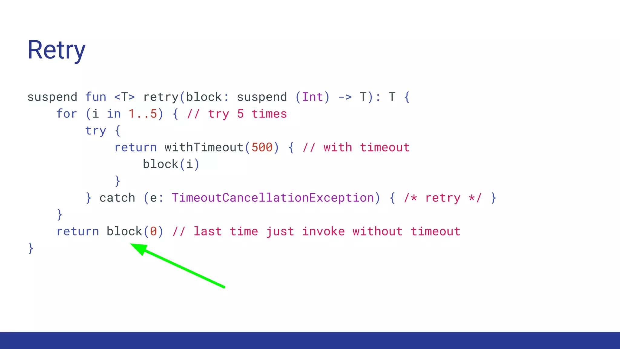 Retry
suspend fun <T> retry(block: suspend (Int) -> T): T {
for (i in 1..5) { // try 5 times
try {
return withTimeout(500) { // with timeout
block(i)
}
} catch (e: TimeoutCancellationException) { /* retry */ }
}
return block(0) // last time just invoke without timeout
}
 