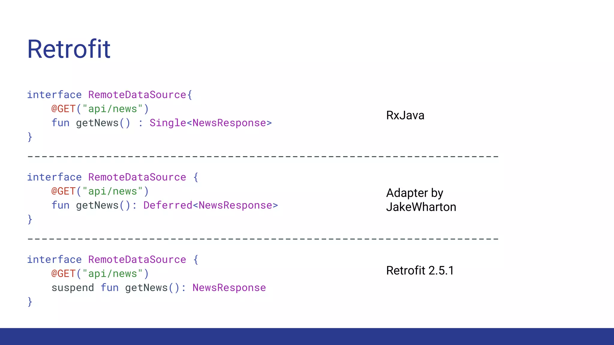 Retrofit
interface RemoteDataSource{
@GET("api/news")
fun getNews() : Single<NewsResponse>
}
------------------------------------------------------------------
interface RemoteDataSource {
@GET("api/news")
fun getNews(): Deferred<NewsResponse>
}
------------------------------------------------------------------
interface RemoteDataSource {
@GET("api/news")
suspend fun getNews(): NewsResponse
}
RxJava
Adapter by
JakeWharton
Retrofit 2.5.1
 