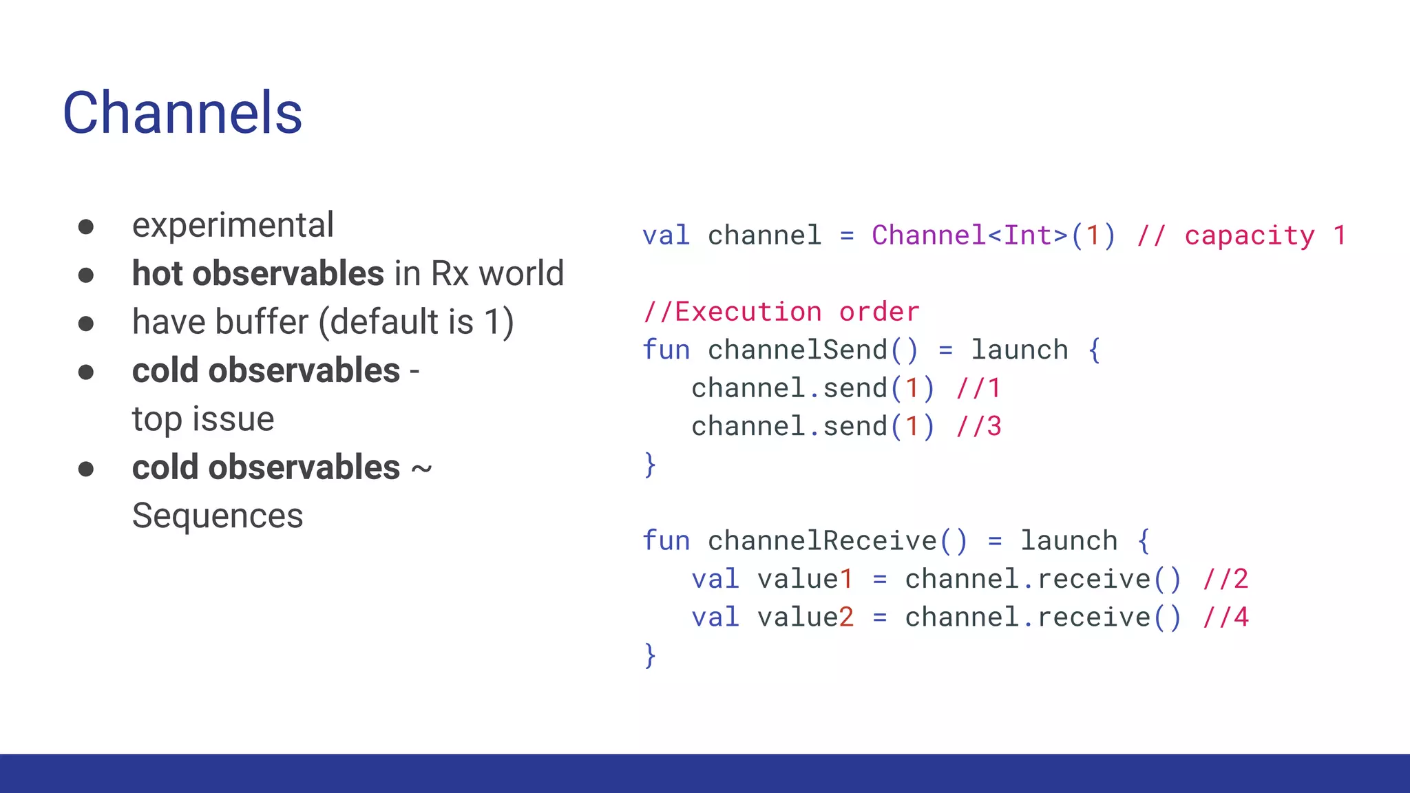 Channels
● experimental
● hot observables in Rx world
● have buffer (default is 1)
● cold observables -
top issue
● cold observables ~
Sequences
val channel = Channel<Int>(1) // capacity 1
//Execution order
fun channelSend() = launch {
channel.send(1) //1
channel.send(1) //3
}
fun channelReceive() = launch {
val value1 = channel.receive() //2
val value2 = channel.receive() //4
}
 