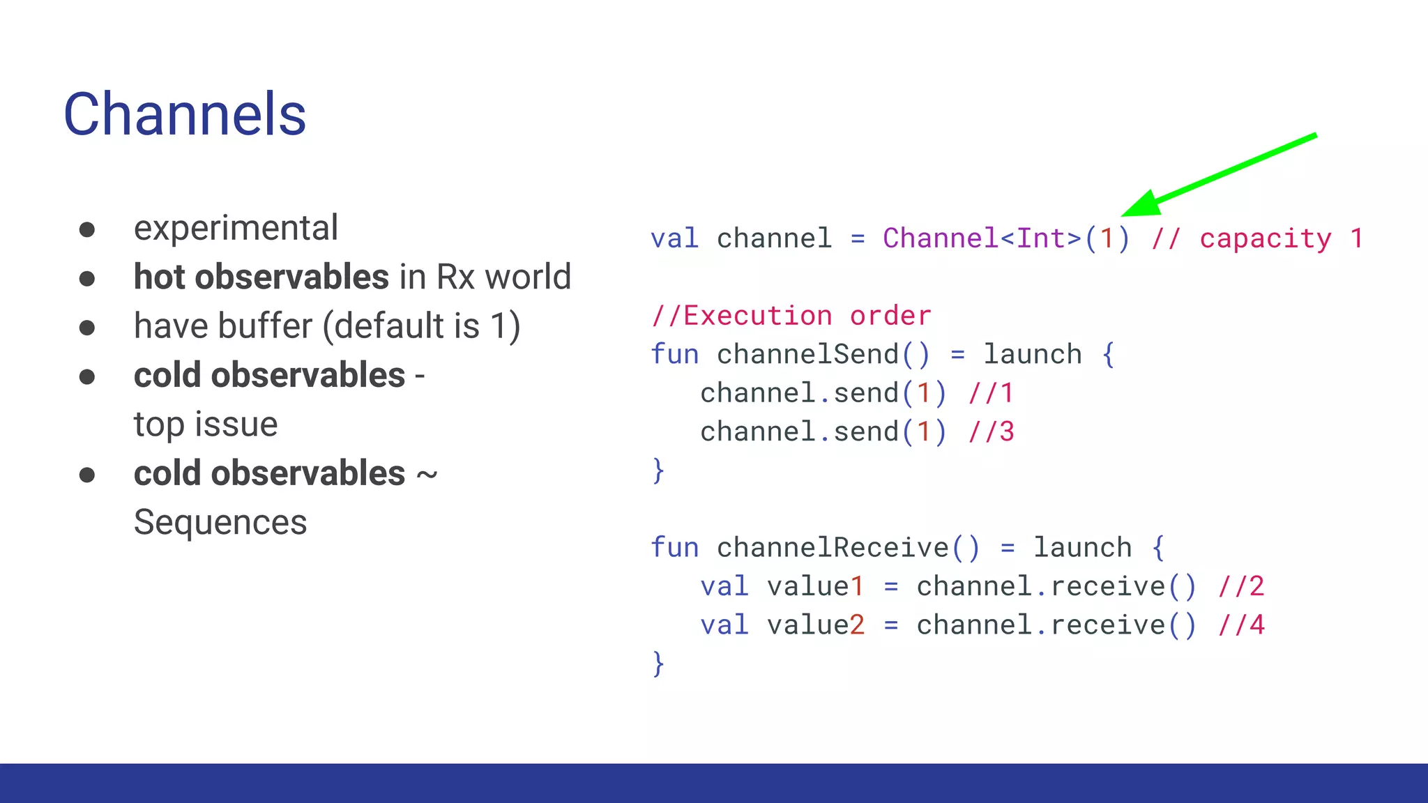Channels
● experimental
● hot observables in Rx world
● have buffer (default is 1)
● cold observables -
top issue
● cold observables ~
Sequences
val channel = Channel<Int>(1) // capacity 1
//Execution order
fun channelSend() = launch {
channel.send(1) //1
channel.send(1) //3
}
fun channelReceive() = launch {
val value1 = channel.receive() //2
val value2 = channel.receive() //4
}
 