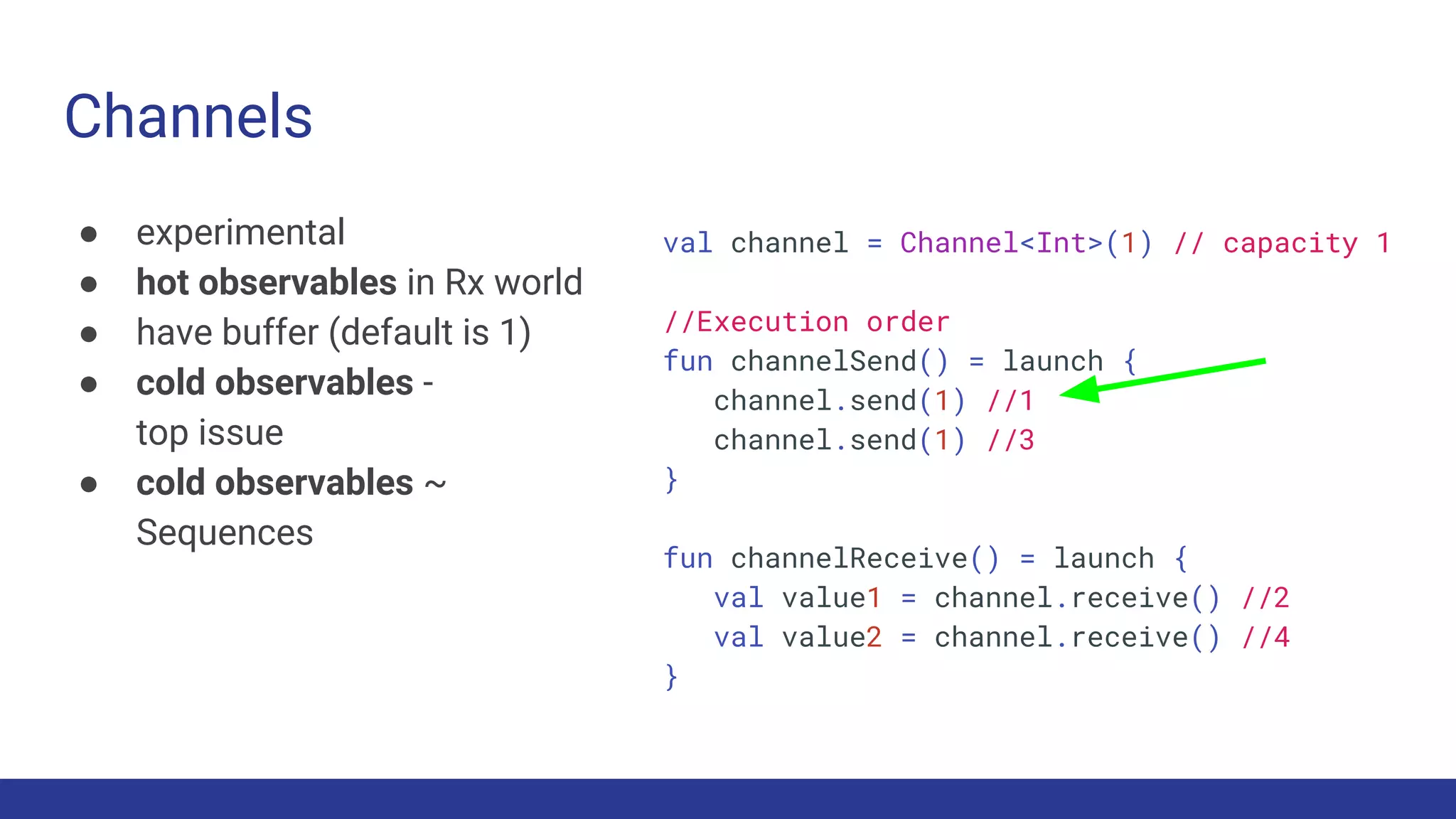 Channels
● experimental
● hot observables in Rx world
● have buffer (default is 1)
● cold observables -
top issue
● cold observables ~
Sequences
val channel = Channel<Int>(1) // capacity 1
//Execution order
fun channelSend() = launch {
channel.send(1) //1
channel.send(1) //3
}
fun channelReceive() = launch {
val value1 = channel.receive() //2
val value2 = channel.receive() //4
}
 