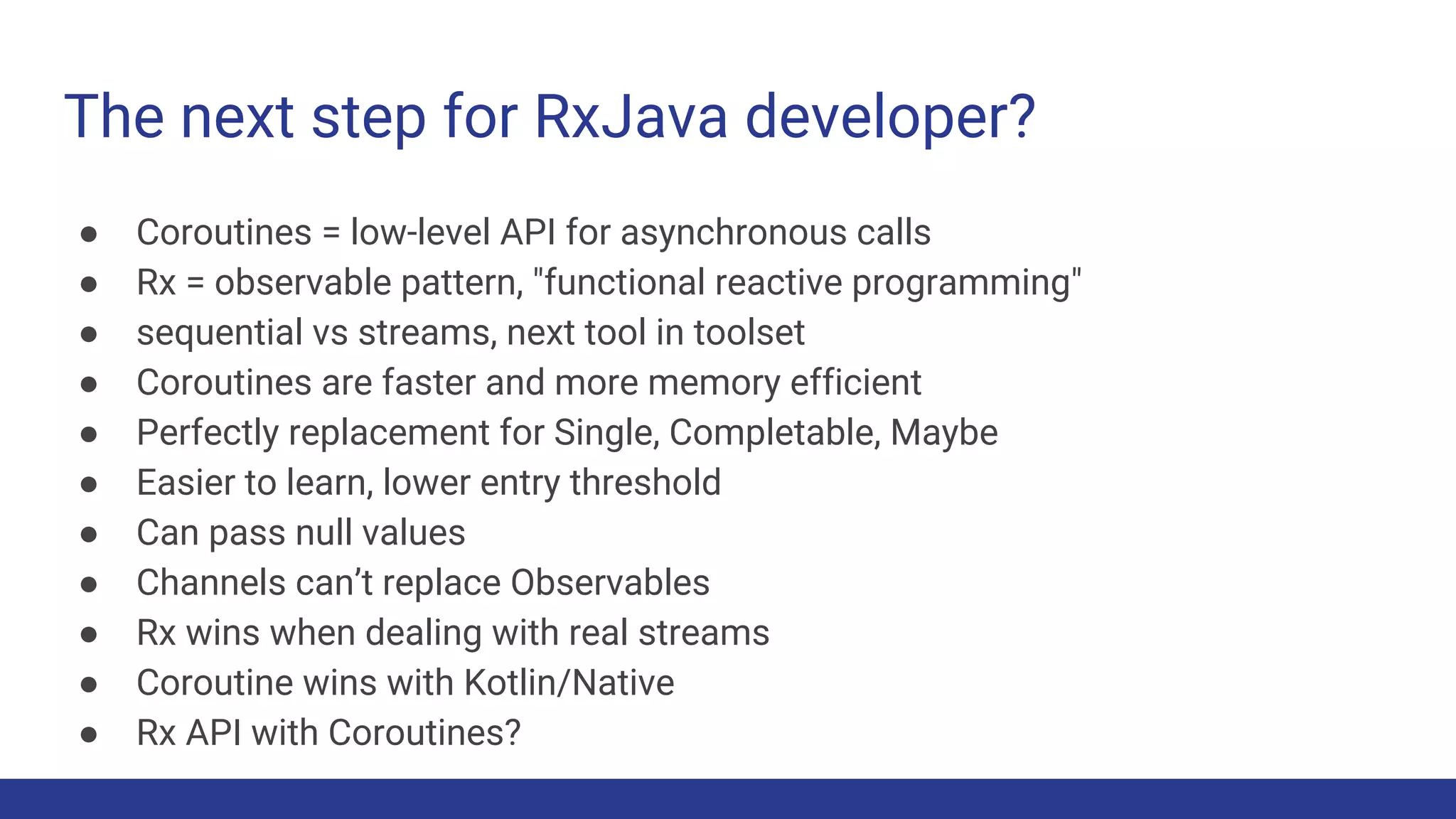 The next step for RxJava developer?
● Coroutines = low-level API for asynchronous calls
● Rx = observable pattern, "functional reactive programming"
● sequential vs streams, next tool in toolset
● Coroutines are faster and more memory efficient
● Perfectly replacement for Single, Completable, Maybe
● Easier to learn, lower entry threshold
● Can pass null values
● Channels can’t replace Observables
● Rx wins when dealing with real streams
● Coroutine wins with Kotlin/Native
● Rx API with Coroutines?
 