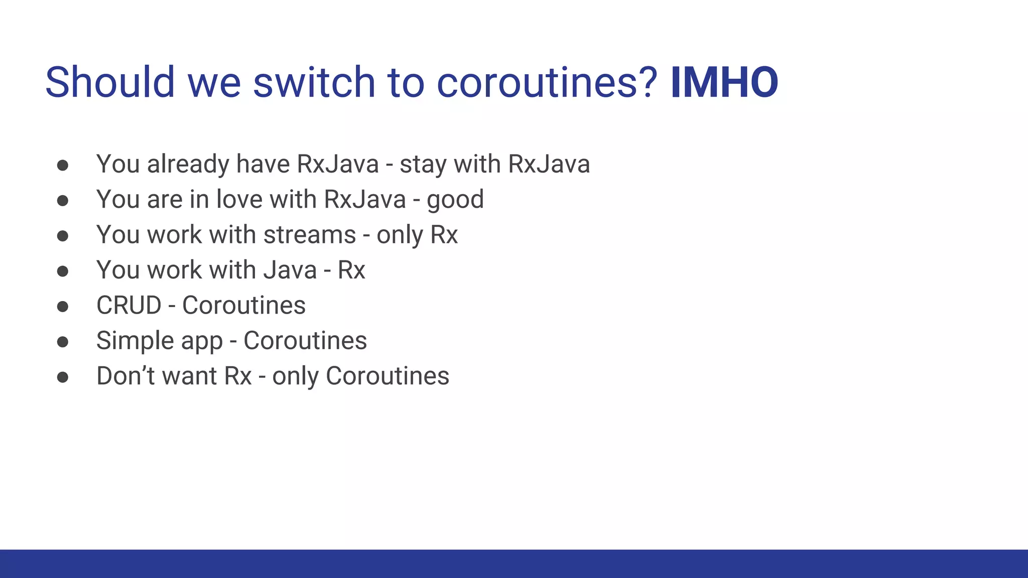 Should we switch to coroutines? IMHO
● You already have RxJava - stay with RxJava
● You are in love with RxJava - good
● You work with streams - only Rx
● You work with Java - Rx
● CRUD - Coroutines
● Simple app - Coroutines
● Don’t want Rx - only Coroutines
 