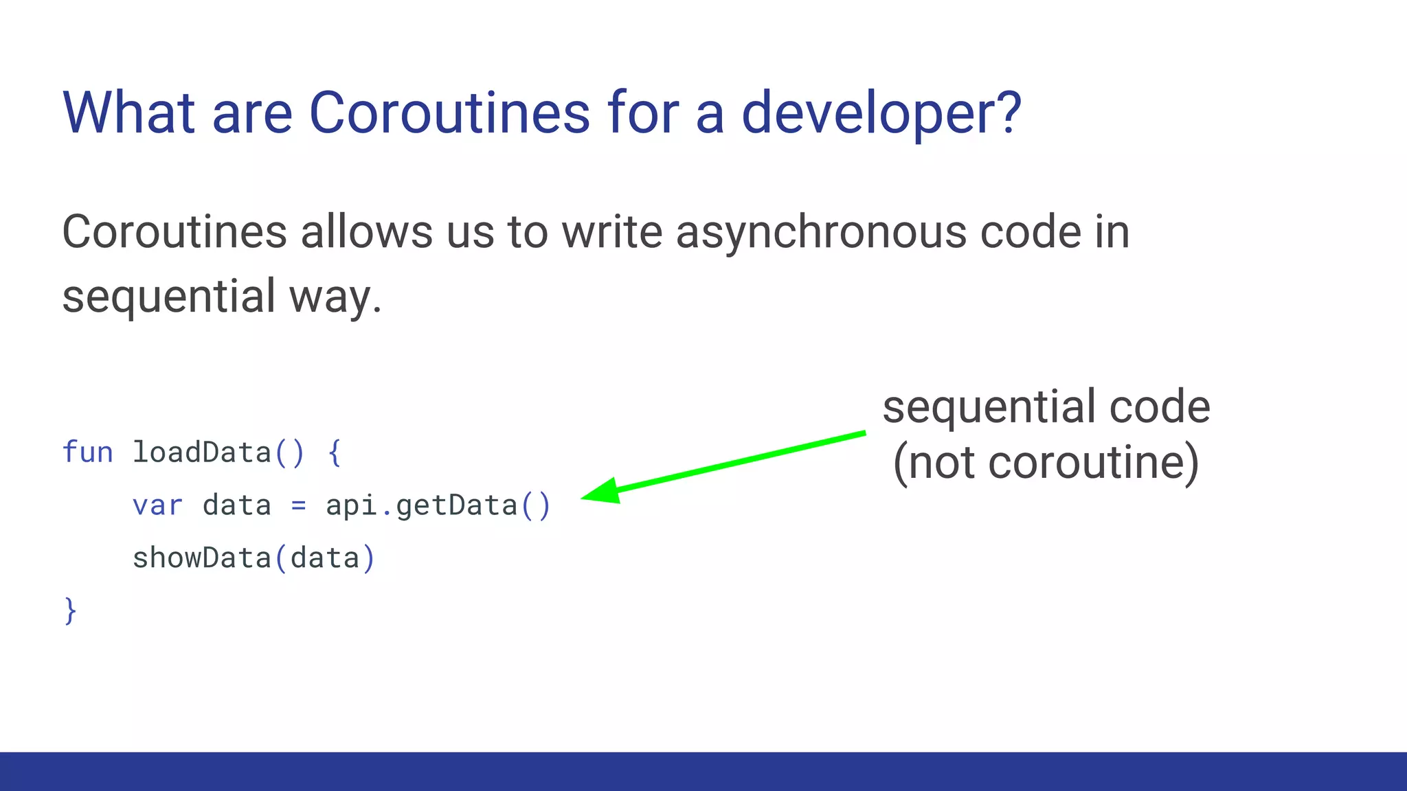 What are Coroutines for a developer?
Coroutines allows us to write asynchronous code in
sequential way.
fun loadData() {
var data = api.getData()
showData(data)
}
sequential code
(not coroutine)
 