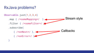 RxJava problems?
Observable.just(1,2,3,4)
.map { /*someMapping*/ }
.filter { /*someFilter*/ }
.subscribe(
{ /*onNext*/ },
{ /*onError*/ }
)
Callbacks
Stream style
 