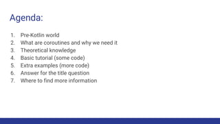 Agenda:
1. Pre-Kotlin world
2. What are coroutines and why we need it
3. Theoretical knowledge
4. Basic tutorial (some code)
5. Extra examples (more code)
6. Answer for the title question
7. Where to find more information
 