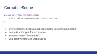 CoroutineScope
public interface CoroutineScope {
public val coroutineContext: CoroutineContext
}
● every coroutine needs a scope (coroutine is extension method)
● scope is a lifecycle for a coroutine
● scopes creates “scope tree”
● you don’t want to use GlobalScope
 