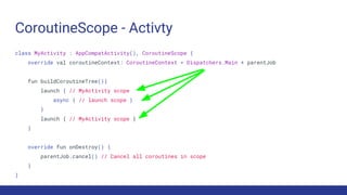CoroutineScope - Activty
class MyActivity : AppCompatActivity(), CoroutineScope {
override val coroutineContext: CoroutineContext = Dispatchers.Main + parentJob
fun buildCoroutineTree(){
launch { // MyActivity scope
async { // launch scope }
}
launch { // MyActivity scope }
}
override fun onDestroy() {
parentJob.cancel() // Cancel all coroutines in scope
}
}
 