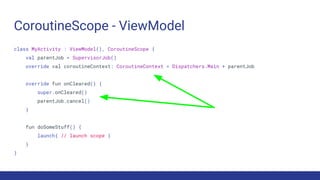 CoroutineScope - ViewModel
class MyActivity : ViewModel(), CoroutineScope {
val parentJob = SupervisorJob()
override val coroutineContext: CoroutineContext = Dispatchers.Main + parentJob
override fun onCleared() {
super.onCleared()
parentJob.cancel()
}
fun doSomeStuff() {
launch{ // launch scope }
}
}
 