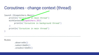 Coroutines - change context (thread)
launch (Dispatchers.Main){
println("Coroutine in main thread")
withContext(Dispatchers.IO){
println("Coroutine in background thread")
}
println("Coroutine in main thread")
}
------------------------------------------------------------------
RxJava
.observeOn()
.subscribeOn()
.unsubscribeOn()
 